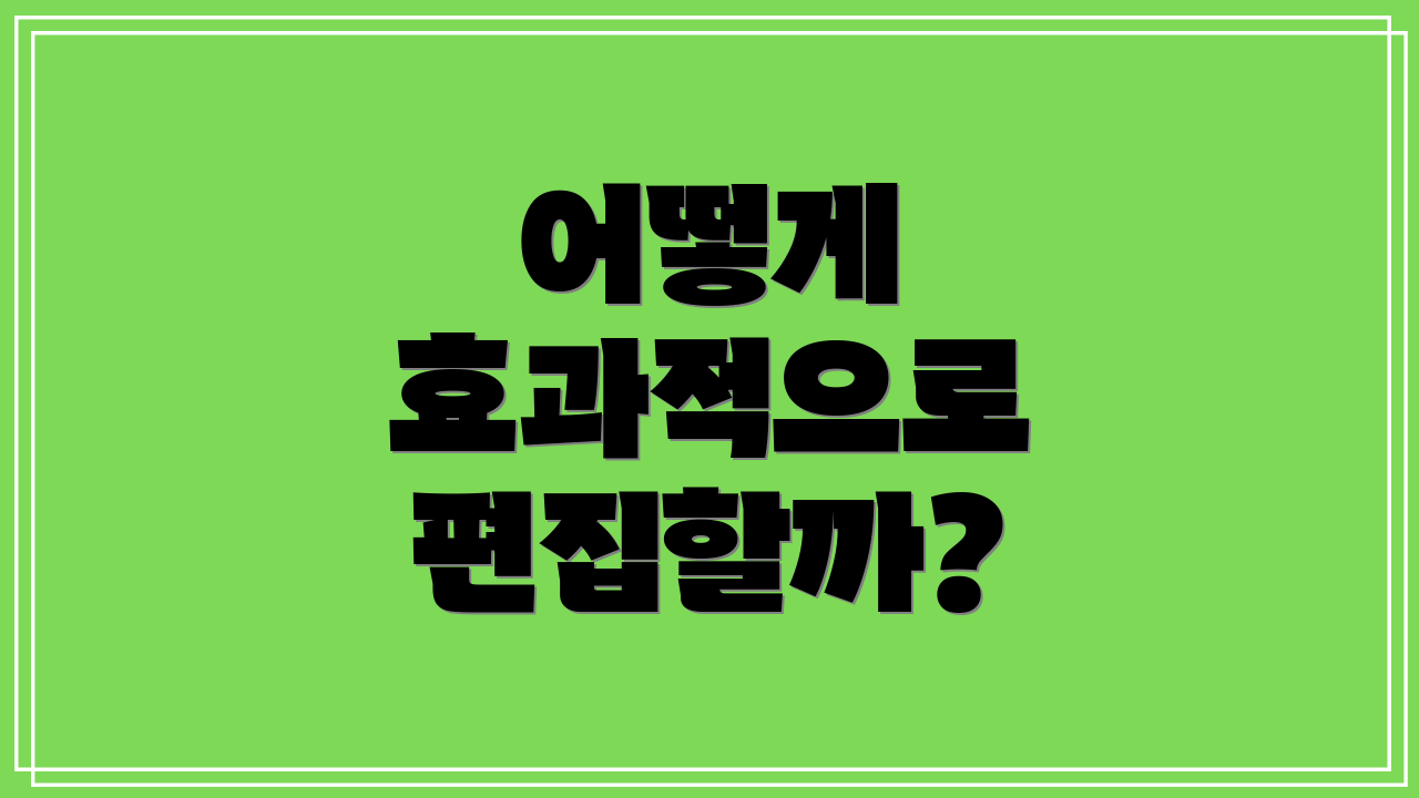 어떻게 효과적으로 편집할까?